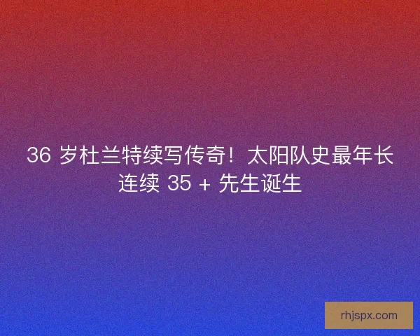 36 岁杜兰特续写传奇！太阳队史最年长连续 35 + 先生诞生