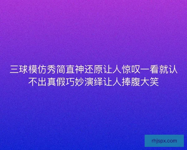 三球模仿秀简直神还原让人惊叹一看就认不出真假巧妙演绎让人捧腹大笑