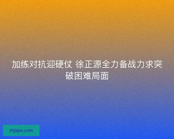 加练对抗迎硬仗 徐正源全力备战力求突破困难局面