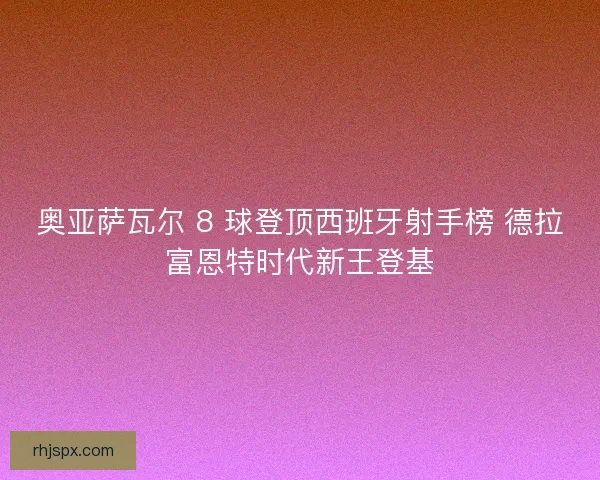 奥亚萨瓦尔 8 球登顶西班牙射手榜 德拉富恩特时代新王登基