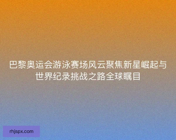 巴黎奥运会游泳赛场风云聚焦新星崛起与世界纪录挑战之路全球瞩目