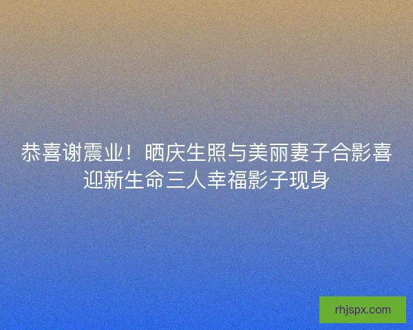 恭喜谢震业！晒庆生照与美丽妻子合影喜迎新生命三人幸福影子现身