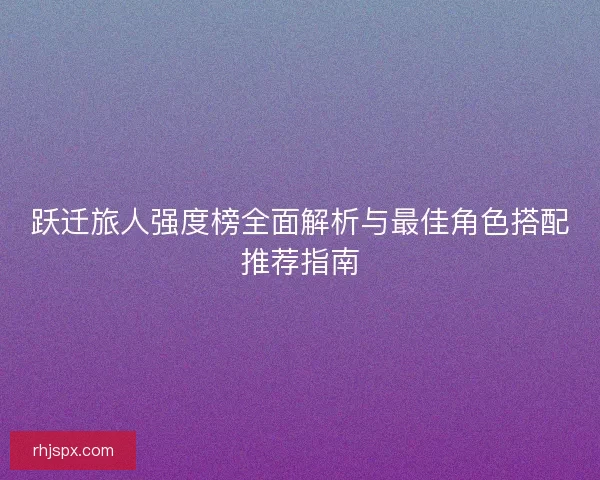 跃迁旅人强度榜全面解析与最佳角色搭配推荐指南
