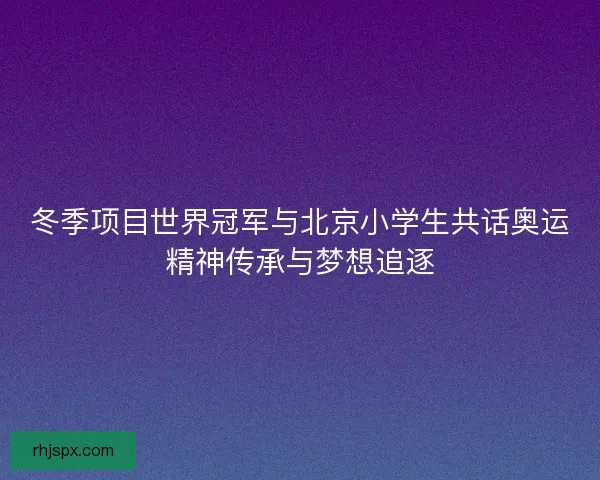 冬季项目世界冠军与北京小学生共话奥运精神传承与梦想追逐