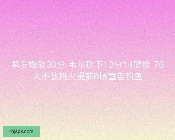 希罗爆砍30分 韦尔砍下13分14篮板 76人不敌热火提前8场宣告钓鱼