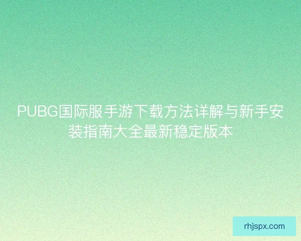PUBG国际服手游下载方法详解与新手安装指南大全最新稳定版本