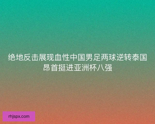绝地反击展现血性中国男足两球逆转泰国昂首挺进亚洲杯八强