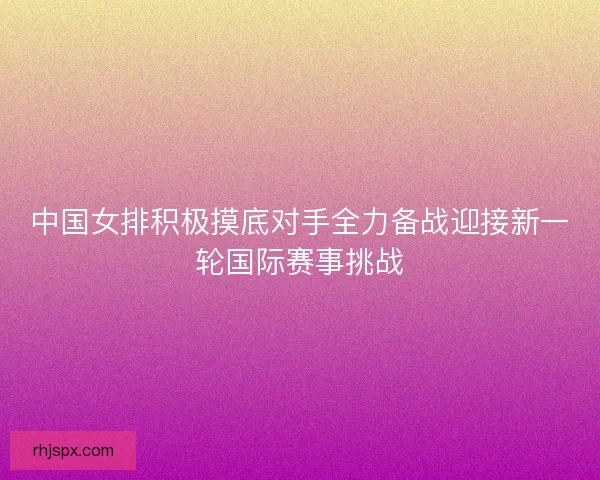 中国女排积极摸底对手全力备战迎接新一轮国际赛事挑战