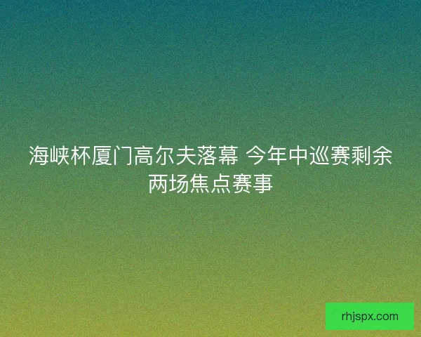 海峡杯厦门高尔夫落幕 今年中巡赛剩余两场焦点赛事