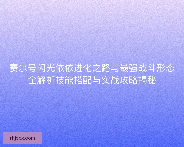 赛尔号闪光依依进化之路与最强战斗形态全解析技能搭配与实战攻略揭秘
