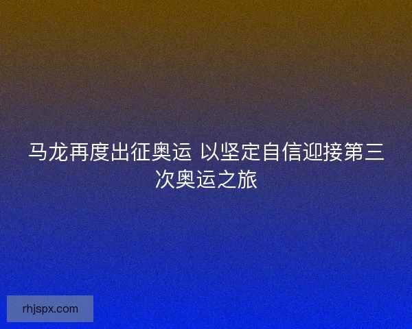 马龙再度出征奥运 以坚定自信迎接第三次奥运之旅