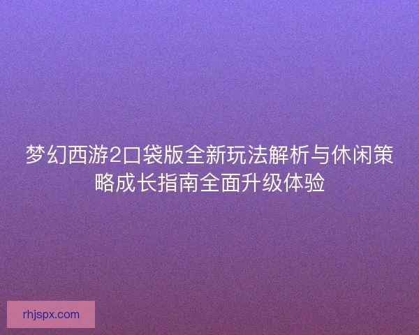 梦幻西游2口袋版全新玩法解析与休闲策略成长指南全面升级体验
