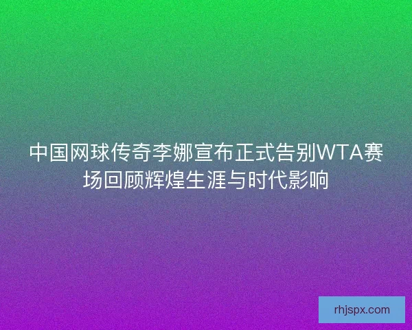 中国网球传奇李娜宣布正式告别WTA赛场回顾辉煌生涯与时代影响