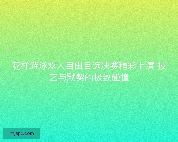 花样游泳双人自由自选决赛精彩上演 技艺与默契的极致碰撞