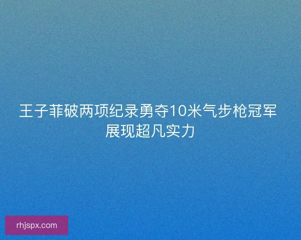 王子菲破两项纪录勇夺10米气步枪冠军 展现超凡实力