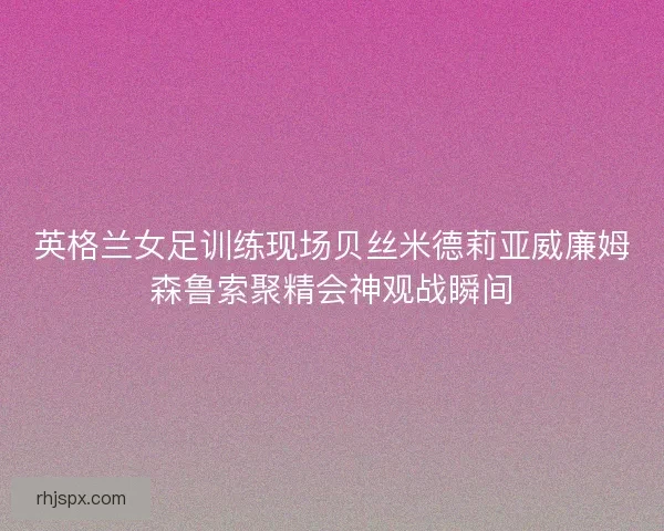 英格兰女足训练现场贝丝米德莉亚威廉姆森鲁索聚精会神观战瞬间