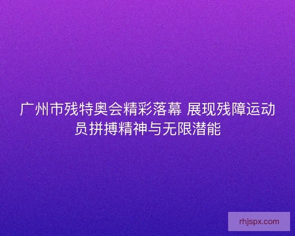 广州市残特奥会精彩落幕 展现残障运动员拼搏精神与无限潜能