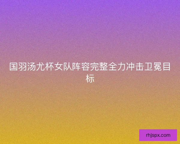 国羽汤尤杯女队阵容完整全力冲击卫冕目标 国羽汤尤杯女队阵容完整全力冲击卫冕目标