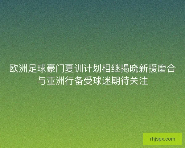 欧洲足球豪门夏训计划相继揭晓新援磨合与亚洲行备受球迷期待关注