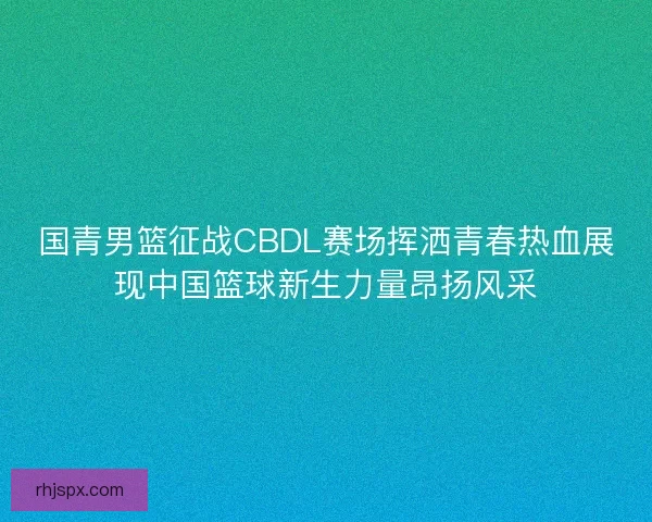 国青男篮征战CBDL赛场挥洒青春热血展现中国篮球新生力量昂扬风采